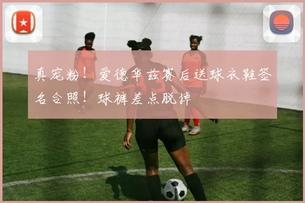 真宠粉！爱德华兹赛后送球衣鞋签名合照！球裤差点脱掉